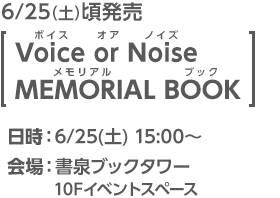 6/25(土)頃発売 [Voice or Noise MEMORIAL BOOK]／日時：6/25日(土)15:00〜／会場：書泉ブックタワー 10Fイベントスペース