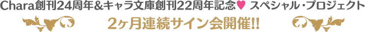 Chara創刊24周年&キャラ文庫創刊22周年記念♥ スペシャル・プロジェクト 2ヶ月連続サイン会開催!!