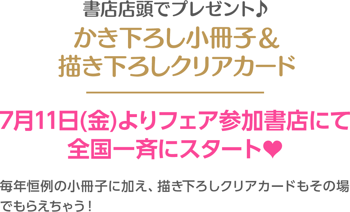 書店店頭でプレゼント♪かき下ろし小冊子＆ 描き下ろしクリアカード　7月11日(金)よりフェア参加書店にて 全国一斉にスタート♥毎年恒例の小冊子に加え、描き下ろしクリアカードもその場でもらえちゃう！