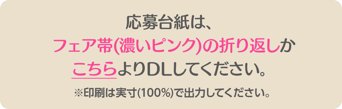 応募台紙は、フェア帯(青色)の折り返しかこちらよりDLしてください。 ※印刷は実寸(100%)で出力してください。