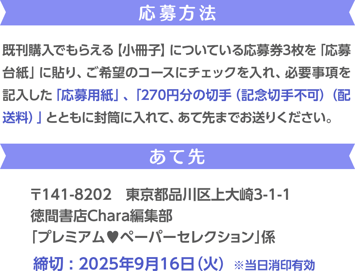応募方法 ／ 既刊購入でもらえる【小冊子】についている応募券3枚を「応募台紙」に貼り、ご希望のコースにチェックを入れ、必要事項を記入した「応募用紙」、「270円分の切手（記念切手不可）（配送料）」とともに封筒に入れて、あて先までお送りください。／ あて先　／ 〒141-8202　東京都品川区上大崎3-1-1 徳間書店Chara編集部 「プレミアム♥ペーパーセレクション」係 ／ 締切 : 2025年9月16日（火）※当日消印有効