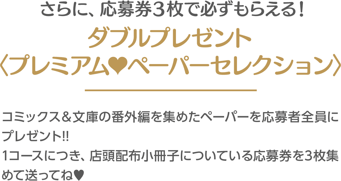 さらに、応募券３枚で必ずもらえる！ダブルプレゼント〈プレミアム♥ペーパーセレクション〉／ コミックス＆文庫の番外編を集めたペーパーを応募者全員にプレゼント!! 1コースにつき、店頭配布小冊子についている応募券を3枚集めて送ってね♥