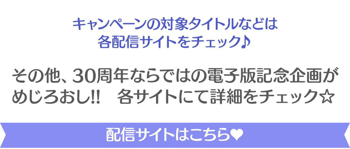 キャンペーンの対象タイトルなどは 各配信サイトをチェック♪ その他、30周年ならではの電子版記念企画が めじろおし!!　各サイトにて詳細をチェック☆配信サイトはこちら♥