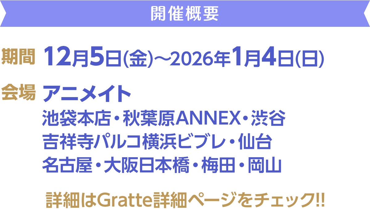開催概要／期間：12月5日(金)～2026年1月4日(日)／会場：アニメイト　池袋本店・秋葉原ANNEX・渋谷・吉祥寺パルコ・横浜ビブレ・仙台・名古屋・大阪日本橋・梅田・岡山／詳細はGratte詳細ページをチェック!!