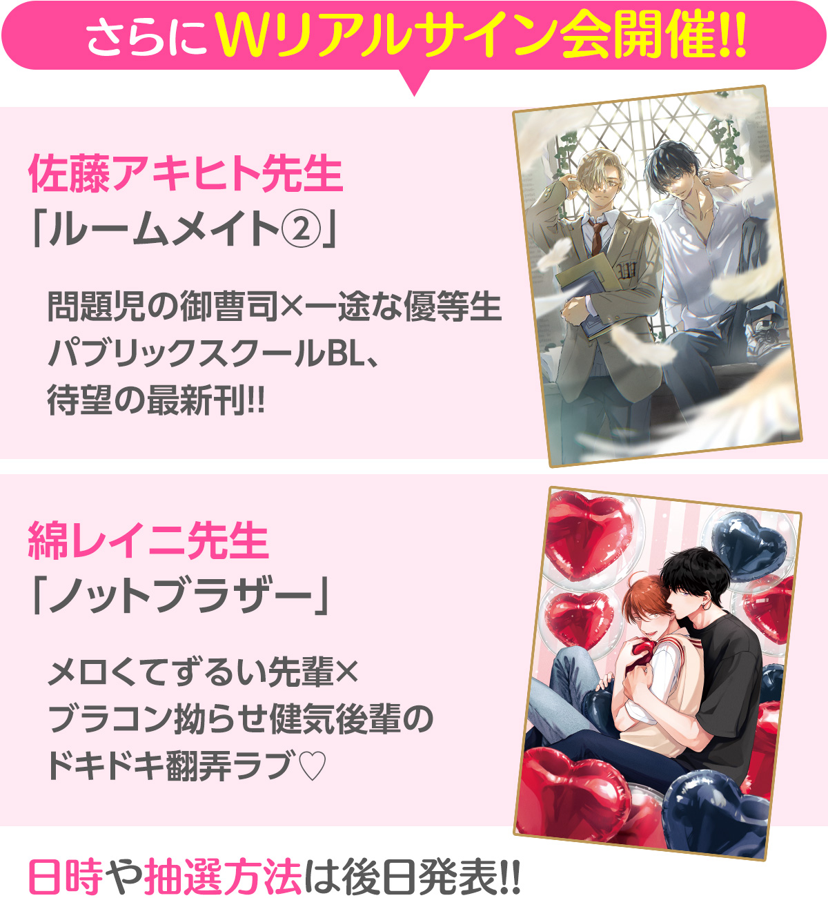 さらにWリアルサイン会開催!!／佐藤アキヒト先生「ルームメイト②」問題児の御曹司×一途な優等生パブリックスクールBL、待望の最新刊!!／綿レイニ先生「ノットブラザー」メロくてずるい先輩×ブラコン拗らせ健気後輩のドキドキ翻弄ラブ♡／日時や抽選方法は後日発表!!