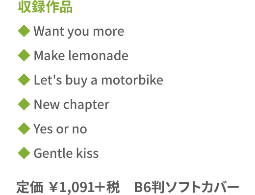 収録作品◆Want you more ◆Make lemonade ◆Let's buy a motorbike ◆New chapter ◆Yes or no ◆Gentle kiss／定価￥1,091＋税　B6判ソフトカバー